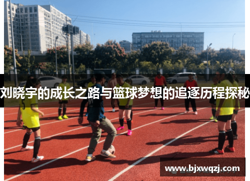刘晓宇的成长之路与篮球梦想的追逐历程探秘