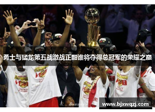 勇士与猛龙第五战激战正酣谁将夺得总冠军的荣耀之巅