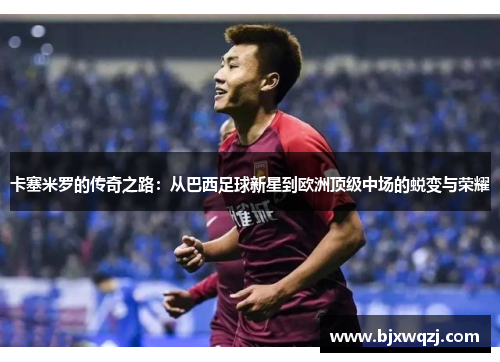 卡塞米罗的传奇之路：从巴西足球新星到欧洲顶级中场的蜕变与荣耀