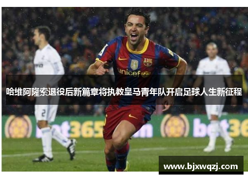 哈维阿隆索退役后新篇章将执教皇马青年队开启足球人生新征程