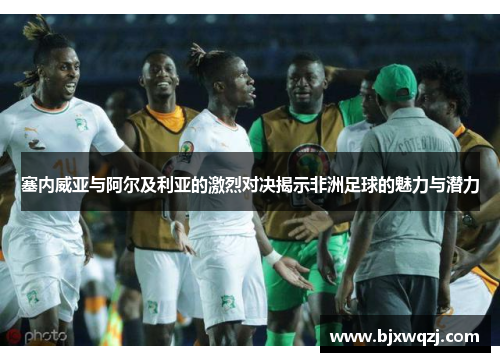 塞内威亚与阿尔及利亚的激烈对决揭示非洲足球的魅力与潜力