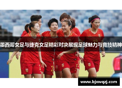 墨西哥女足与捷克女足精彩对决展现足球魅力与竞技精神