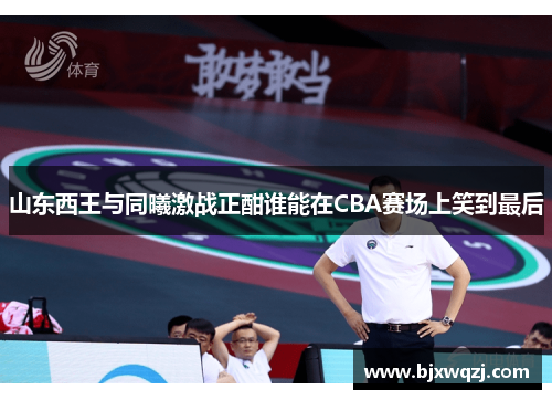 山东西王与同曦激战正酣谁能在CBA赛场上笑到最后