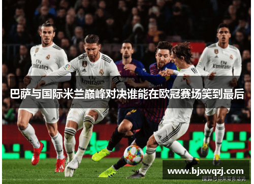 巴萨与国际米兰巅峰对决谁能在欧冠赛场笑到最后