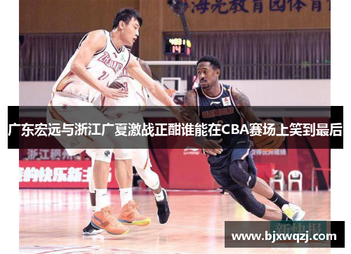 广东宏远与浙江广夏激战正酣谁能在CBA赛场上笑到最后