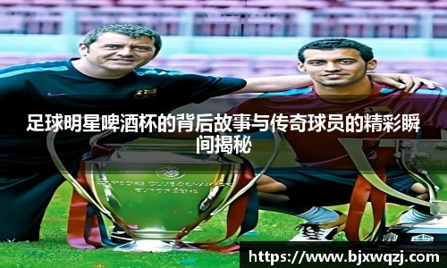 足球明星啤酒杯的背后故事与传奇球员的精彩瞬间揭秘
