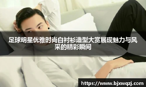 足球明星优雅时尚白衬衫造型大赏展现魅力与风采的精彩瞬间